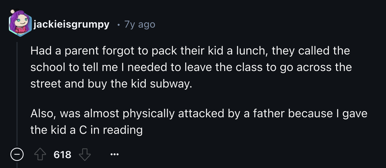 screenshot - jackieisgrumpy 7y ago Had a parent forgot to pack their kid a lunch, they called the school to tell me I needed to leave the class to go across the street and buy the kid subway. Also, was almost physically attacked by a father because I gave